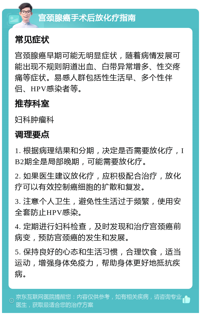 宫颈腺癌手术后放化疗指南 常见症状 宫颈腺癌早期可能无明显症状，随着病情发展可能出现不规则阴道出血、白带异常增多、性交疼痛等症状。易感人群包括性生活早、多个性伴侣、HPV感染者等。 推荐科室 妇科肿瘤科 调理要点 1. 根据病理结果和分期，决定是否需要放化疗，IB2期全是局部晚期，可能需要放化疗。 2. 如果医生建议放化疗，应积极配合治疗，放化疗可以有效控制癌细胞的扩散和复发。 3. 注意个人卫生，避免性生活过于频繁，使用安全套防止HPV感染。 4. 定期进行妇科检查，及时发现和治疗宫颈癌前病变，预防宫颈癌的发生和发展。 5. 保持良好的心态和生活习惯，合理饮食，适当运动，增强身体免疫力，帮助身体更好地抵抗疾病。