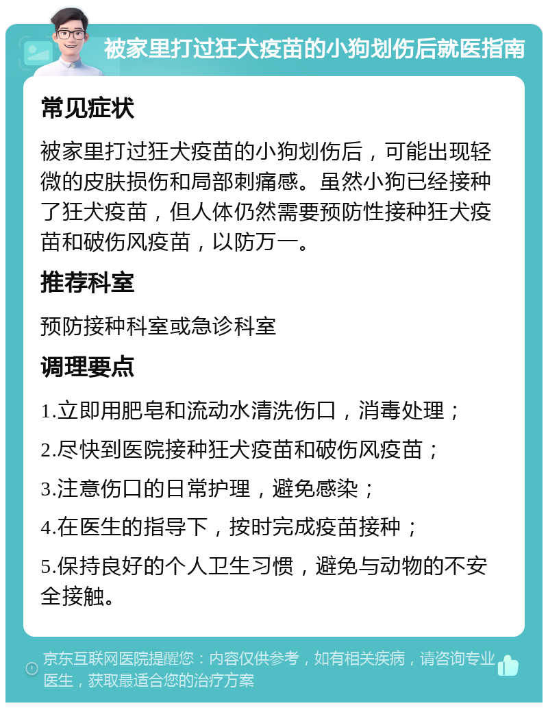 被家里打过狂犬疫苗的小狗划伤后就医指南 常见症状 被家里打过狂犬疫苗的小狗划伤后，可能出现轻微的皮肤损伤和局部刺痛感。虽然小狗已经接种了狂犬疫苗，但人体仍然需要预防性接种狂犬疫苗和破伤风疫苗，以防万一。 推荐科室 预防接种科室或急诊科室 调理要点 1.立即用肥皂和流动水清洗伤口，消毒处理； 2.尽快到医院接种狂犬疫苗和破伤风疫苗； 3.注意伤口的日常护理，避免感染； 4.在医生的指导下，按时完成疫苗接种； 5.保持良好的个人卫生习惯，避免与动物的不安全接触。