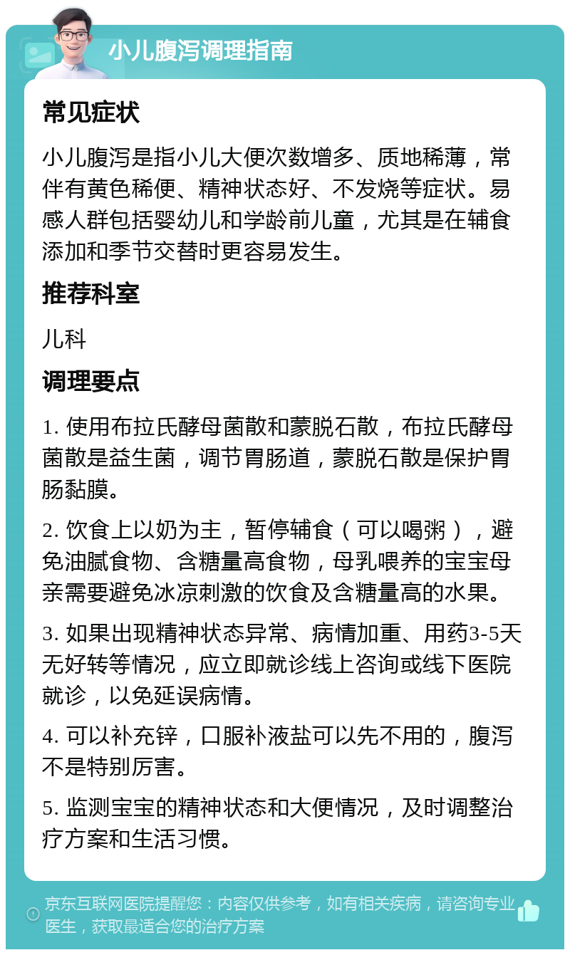 小儿腹泻调理指南 常见症状 小儿腹泻是指小儿大便次数增多、质地稀薄，常伴有黄色稀便、精神状态好、不发烧等症状。易感人群包括婴幼儿和学龄前儿童，尤其是在辅食添加和季节交替时更容易发生。 推荐科室 儿科 调理要点 1. 使用布拉氏酵母菌散和蒙脱石散，布拉氏酵母菌散是益生菌，调节胃肠道，蒙脱石散是保护胃肠黏膜。 2. 饮食上以奶为主，暂停辅食（可以喝粥），避免油腻食物、含糖量高食物，母乳喂养的宝宝母亲需要避免冰凉刺激的饮食及含糖量高的水果。 3. 如果出现精神状态异常、病情加重、用药3-5天无好转等情况，应立即就诊线上咨询或线下医院就诊，以免延误病情。 4. 可以补充锌，口服补液盐可以先不用的，腹泻不是特别厉害。 5. 监测宝宝的精神状态和大便情况，及时调整治疗方案和生活习惯。