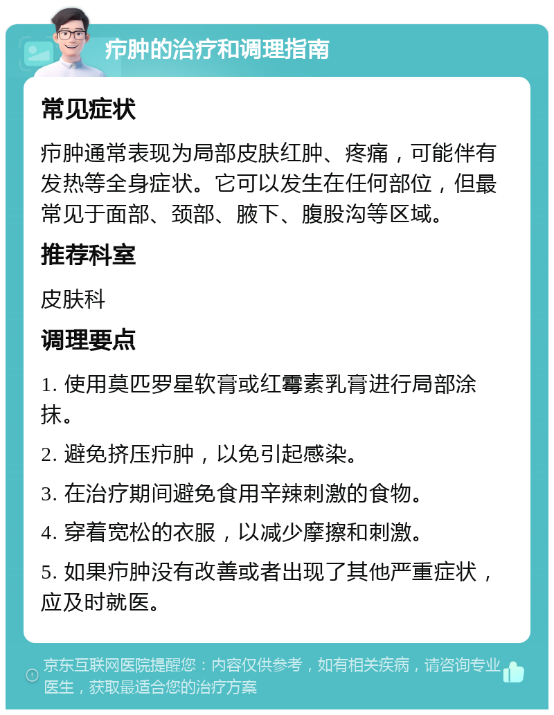 疖肿的治疗和调理指南 常见症状 疖肿通常表现为局部皮肤红肿、疼痛，可能伴有发热等全身症状。它可以发生在任何部位，但最常见于面部、颈部、腋下、腹股沟等区域。 推荐科室 皮肤科 调理要点 1. 使用莫匹罗星软膏或红霉素乳膏进行局部涂抹。 2. 避免挤压疖肿，以免引起感染。 3. 在治疗期间避免食用辛辣刺激的食物。 4. 穿着宽松的衣服，以减少摩擦和刺激。 5. 如果疖肿没有改善或者出现了其他严重症状，应及时就医。