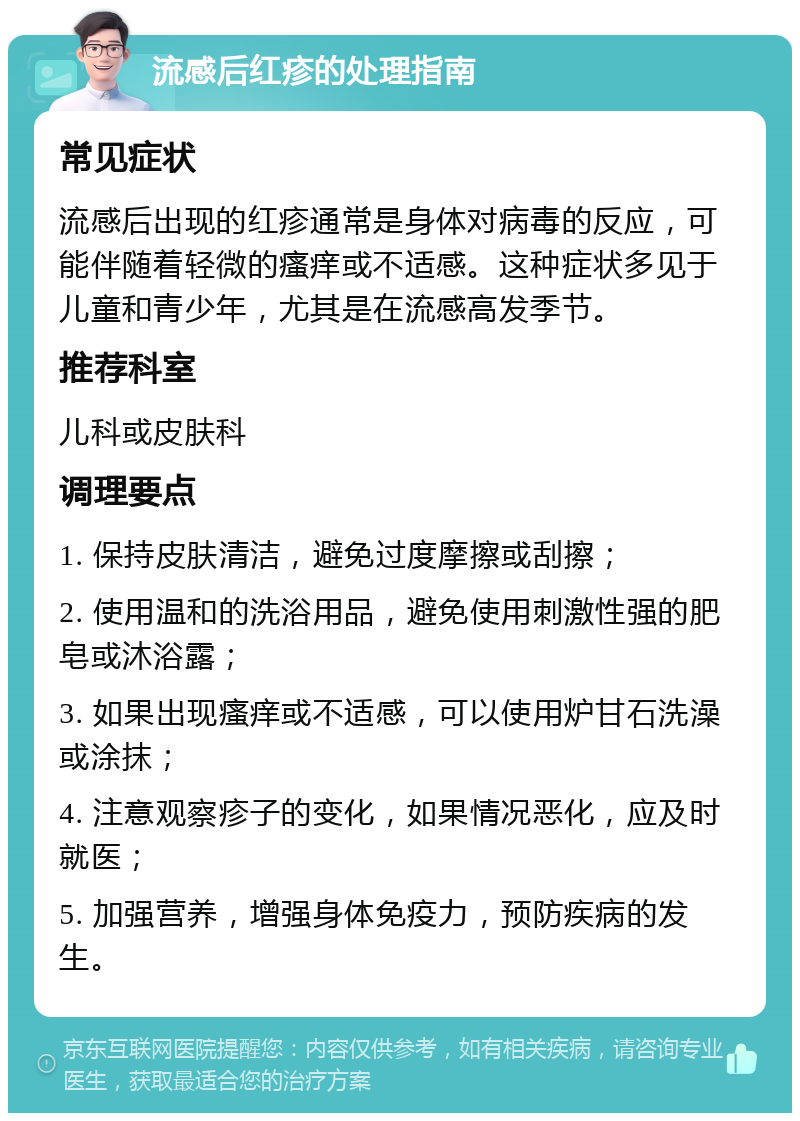 流感后红疹的处理指南 常见症状 流感后出现的红疹通常是身体对病毒的反应，可能伴随着轻微的瘙痒或不适感。这种症状多见于儿童和青少年，尤其是在流感高发季节。 推荐科室 儿科或皮肤科 调理要点 1. 保持皮肤清洁，避免过度摩擦或刮擦； 2. 使用温和的洗浴用品，避免使用刺激性强的肥皂或沐浴露； 3. 如果出现瘙痒或不适感，可以使用炉甘石洗澡或涂抹； 4. 注意观察疹子的变化，如果情况恶化，应及时就医； 5. 加强营养，增强身体免疫力，预防疾病的发生。