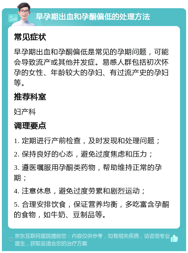 早孕期出血和孕酮偏低的处理方法 常见症状 早孕期出血和孕酮偏低是常见的孕期问题，可能会导致流产或其他并发症。易感人群包括初次怀孕的女性、年龄较大的孕妇、有过流产史的孕妇等。 推荐科室 妇产科 调理要点 1. 定期进行产前检查，及时发现和处理问题； 2. 保持良好的心态，避免过度焦虑和压力； 3. 遵医嘱服用孕酮类药物，帮助维持正常的孕期； 4. 注意休息，避免过度劳累和剧烈运动； 5. 合理安排饮食，保证营养均衡，多吃富含孕酮的食物，如牛奶、豆制品等。