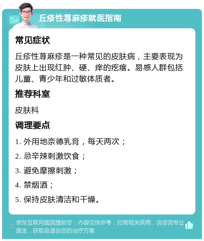 丘疹性荨麻疹就医指南 常见症状 丘疹性荨麻疹是一种常见的皮肤病，主要表现为皮肤上出现红肿、硬、痒的疙瘩。易感人群包括儿童、青少年和过敏体质者。 推荐科室 皮肤科 调理要点 1. 外用地奈德乳膏，每天两次； 2. 忌辛辣刺激饮食； 3. 避免摩擦刺激； 4. 禁烟酒； 5. 保持皮肤清洁和干燥。