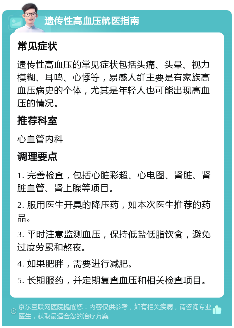 遗传性高血压就医指南 常见症状 遗传性高血压的常见症状包括头痛、头晕、视力模糊、耳鸣、心悸等，易感人群主要是有家族高血压病史的个体，尤其是年轻人也可能出现高血压的情况。 推荐科室 心血管内科 调理要点 1. 完善检查，包括心脏彩超、心电图、肾脏、肾脏血管、肾上腺等项目。 2. 服用医生开具的降压药，如本次医生推荐的药品。 3. 平时注意监测血压，保持低盐低脂饮食，避免过度劳累和熬夜。 4. 如果肥胖，需要进行减肥。 5. 长期服药，并定期复查血压和相关检查项目。