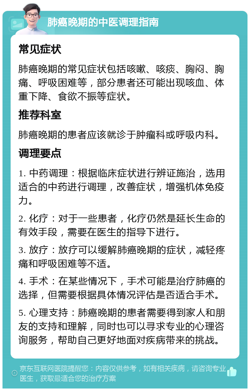 肺癌晚期的中医调理指南 常见症状 肺癌晚期的常见症状包括咳嗽、咳痰、胸闷、胸痛、呼吸困难等，部分患者还可能出现咳血、体重下降、食欲不振等症状。 推荐科室 肺癌晚期的患者应该就诊于肿瘤科或呼吸内科。 调理要点 1. 中药调理：根据临床症状进行辨证施治，选用适合的中药进行调理，改善症状，增强机体免疫力。 2. 化疗：对于一些患者，化疗仍然是延长生命的有效手段，需要在医生的指导下进行。 3. 放疗：放疗可以缓解肺癌晚期的症状，减轻疼痛和呼吸困难等不适。 4. 手术：在某些情况下，手术可能是治疗肺癌的选择，但需要根据具体情况评估是否适合手术。 5. 心理支持：肺癌晚期的患者需要得到家人和朋友的支持和理解，同时也可以寻求专业的心理咨询服务，帮助自己更好地面对疾病带来的挑战。