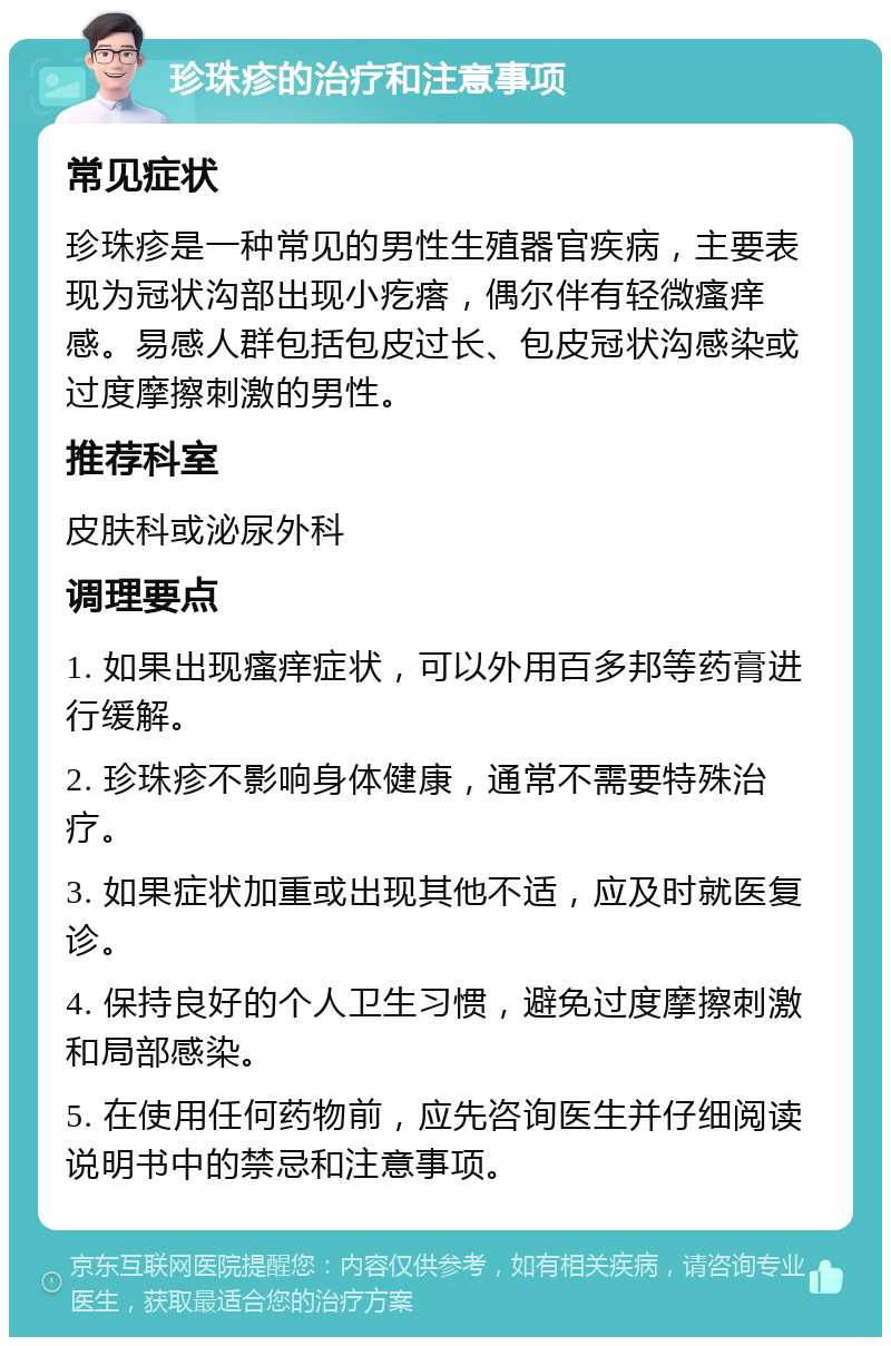 珍珠疹的治疗和注意事项 常见症状 珍珠疹是一种常见的男性生殖器官疾病，主要表现为冠状沟部出现小疙瘩，偶尔伴有轻微瘙痒感。易感人群包括包皮过长、包皮冠状沟感染或过度摩擦刺激的男性。 推荐科室 皮肤科或泌尿外科 调理要点 1. 如果出现瘙痒症状，可以外用百多邦等药膏进行缓解。 2. 珍珠疹不影响身体健康，通常不需要特殊治疗。 3. 如果症状加重或出现其他不适，应及时就医复诊。 4. 保持良好的个人卫生习惯，避免过度摩擦刺激和局部感染。 5. 在使用任何药物前，应先咨询医生并仔细阅读说明书中的禁忌和注意事项。