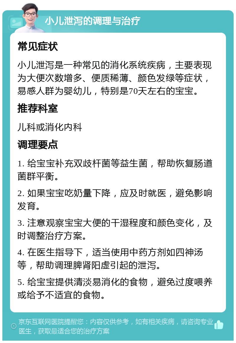 小儿泄泻的调理与治疗 常见症状 小儿泄泻是一种常见的消化系统疾病，主要表现为大便次数增多、便质稀薄、颜色发绿等症状，易感人群为婴幼儿，特别是70天左右的宝宝。 推荐科室 儿科或消化内科 调理要点 1. 给宝宝补充双歧杆菌等益生菌，帮助恢复肠道菌群平衡。 2. 如果宝宝吃奶量下降，应及时就医，避免影响发育。 3. 注意观察宝宝大便的干湿程度和颜色变化，及时调整治疗方案。 4. 在医生指导下，适当使用中药方剂如四神汤等，帮助调理脾肾阳虚引起的泄泻。 5. 给宝宝提供清淡易消化的食物，避免过度喂养或给予不适宜的食物。