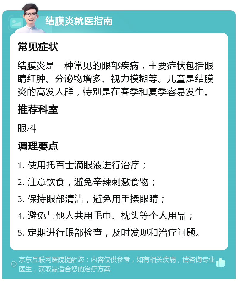 结膜炎就医指南 常见症状 结膜炎是一种常见的眼部疾病，主要症状包括眼睛红肿、分泌物增多、视力模糊等。儿童是结膜炎的高发人群，特别是在春季和夏季容易发生。 推荐科室 眼科 调理要点 1. 使用托百士滴眼液进行治疗； 2. 注意饮食，避免辛辣刺激食物； 3. 保持眼部清洁，避免用手揉眼睛； 4. 避免与他人共用毛巾、枕头等个人用品； 5. 定期进行眼部检查，及时发现和治疗问题。