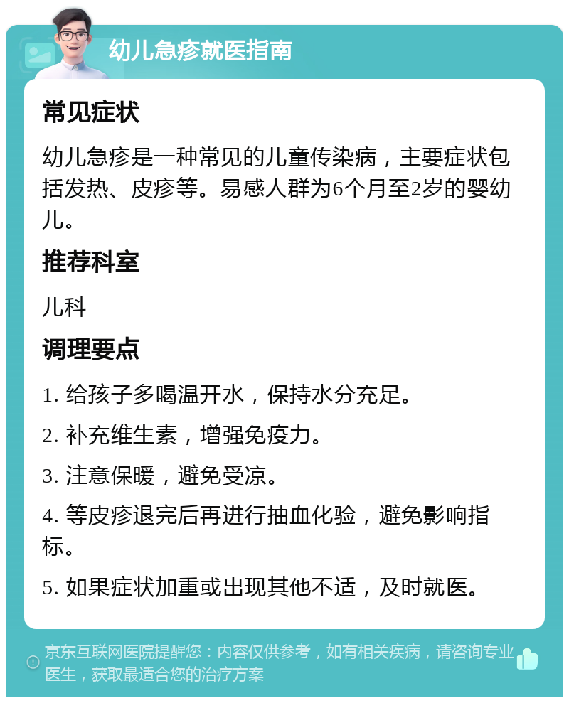 幼儿急疹就医指南 常见症状 幼儿急疹是一种常见的儿童传染病，主要症状包括发热、皮疹等。易感人群为6个月至2岁的婴幼儿。 推荐科室 儿科 调理要点 1. 给孩子多喝温开水，保持水分充足。 2. 补充维生素，增强免疫力。 3. 注意保暖，避免受凉。 4. 等皮疹退完后再进行抽血化验，避免影响指标。 5. 如果症状加重或出现其他不适，及时就医。