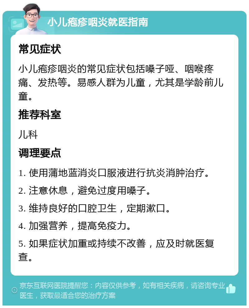 小儿疱疹咽炎就医指南 常见症状 小儿疱疹咽炎的常见症状包括嗓子哑、咽喉疼痛、发热等。易感人群为儿童，尤其是学龄前儿童。 推荐科室 儿科 调理要点 1. 使用蒲地蓝消炎口服液进行抗炎消肿治疗。 2. 注意休息，避免过度用嗓子。 3. 维持良好的口腔卫生，定期漱口。 4. 加强营养，提高免疫力。 5. 如果症状加重或持续不改善，应及时就医复查。