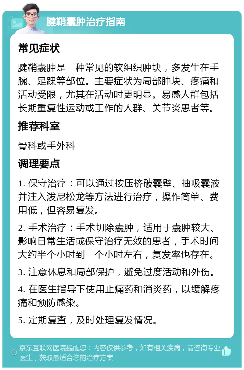 腱鞘囊肿治疗指南 常见症状 腱鞘囊肿是一种常见的软组织肿块，多发生在手腕、足踝等部位。主要症状为局部肿块、疼痛和活动受限，尤其在活动时更明显。易感人群包括长期重复性运动或工作的人群、关节炎患者等。 推荐科室 骨科或手外科 调理要点 1. 保守治疗：可以通过按压挤破囊壁、抽吸囊液并注入泼尼松龙等方法进行治疗，操作简单、费用低，但容易复发。 2. 手术治疗：手术切除囊肿，适用于囊肿较大、影响日常生活或保守治疗无效的患者，手术时间大约半个小时到一个小时左右，复发率也存在。 3. 注意休息和局部保护，避免过度活动和外伤。 4. 在医生指导下使用止痛药和消炎药，以缓解疼痛和预防感染。 5. 定期复查，及时处理复发情况。