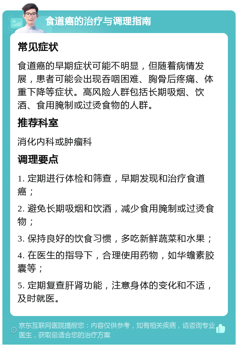 食道癌的治疗与调理指南 常见症状 食道癌的早期症状可能不明显，但随着病情发展，患者可能会出现吞咽困难、胸骨后疼痛、体重下降等症状。高风险人群包括长期吸烟、饮酒、食用腌制或过烫食物的人群。 推荐科室 消化内科或肿瘤科 调理要点 1. 定期进行体检和筛查，早期发现和治疗食道癌； 2. 避免长期吸烟和饮酒，减少食用腌制或过烫食物； 3. 保持良好的饮食习惯，多吃新鲜蔬菜和水果； 4. 在医生的指导下，合理使用药物，如华蟾素胶囊等； 5. 定期复查肝肾功能，注意身体的变化和不适，及时就医。