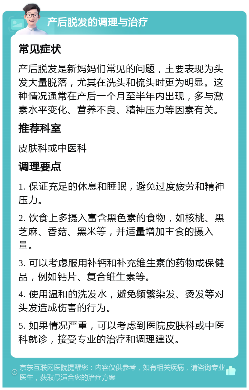 产后脱发的调理与治疗 常见症状 产后脱发是新妈妈们常见的问题，主要表现为头发大量脱落，尤其在洗头和梳头时更为明显。这种情况通常在产后一个月至半年内出现，多与激素水平变化、营养不良、精神压力等因素有关。 推荐科室 皮肤科或中医科 调理要点 1. 保证充足的休息和睡眠，避免过度疲劳和精神压力。 2. 饮食上多摄入富含黑色素的食物，如核桃、黑芝麻、香菇、黑米等，并适量增加主食的摄入量。 3. 可以考虑服用补钙和补充维生素的药物或保健品，例如钙片、复合维生素等。 4. 使用温和的洗发水，避免频繁染发、烫发等对头发造成伤害的行为。 5. 如果情况严重，可以考虑到医院皮肤科或中医科就诊，接受专业的治疗和调理建议。