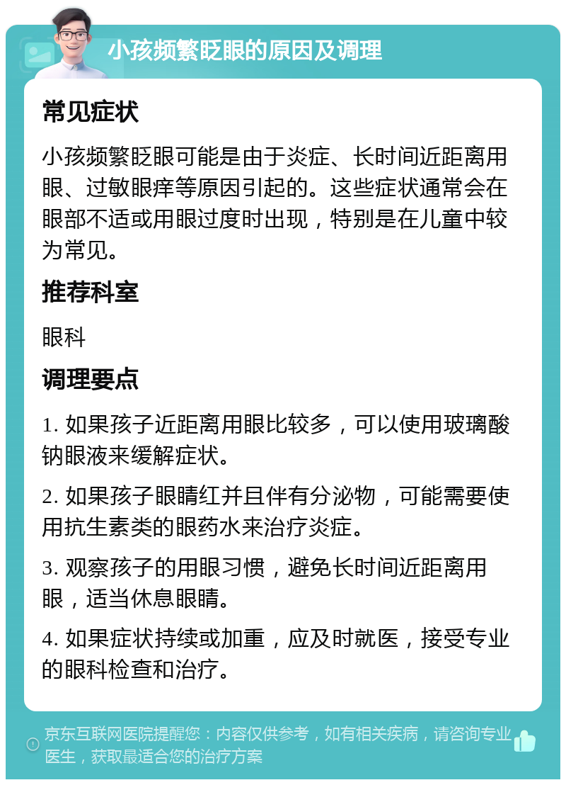 小孩频繁眨眼的原因及调理 常见症状 小孩频繁眨眼可能是由于炎症、长时间近距离用眼、过敏眼痒等原因引起的。这些症状通常会在眼部不适或用眼过度时出现，特别是在儿童中较为常见。 推荐科室 眼科 调理要点 1. 如果孩子近距离用眼比较多，可以使用玻璃酸钠眼液来缓解症状。 2. 如果孩子眼睛红并且伴有分泌物，可能需要使用抗生素类的眼药水来治疗炎症。 3. 观察孩子的用眼习惯，避免长时间近距离用眼，适当休息眼睛。 4. 如果症状持续或加重，应及时就医，接受专业的眼科检查和治疗。