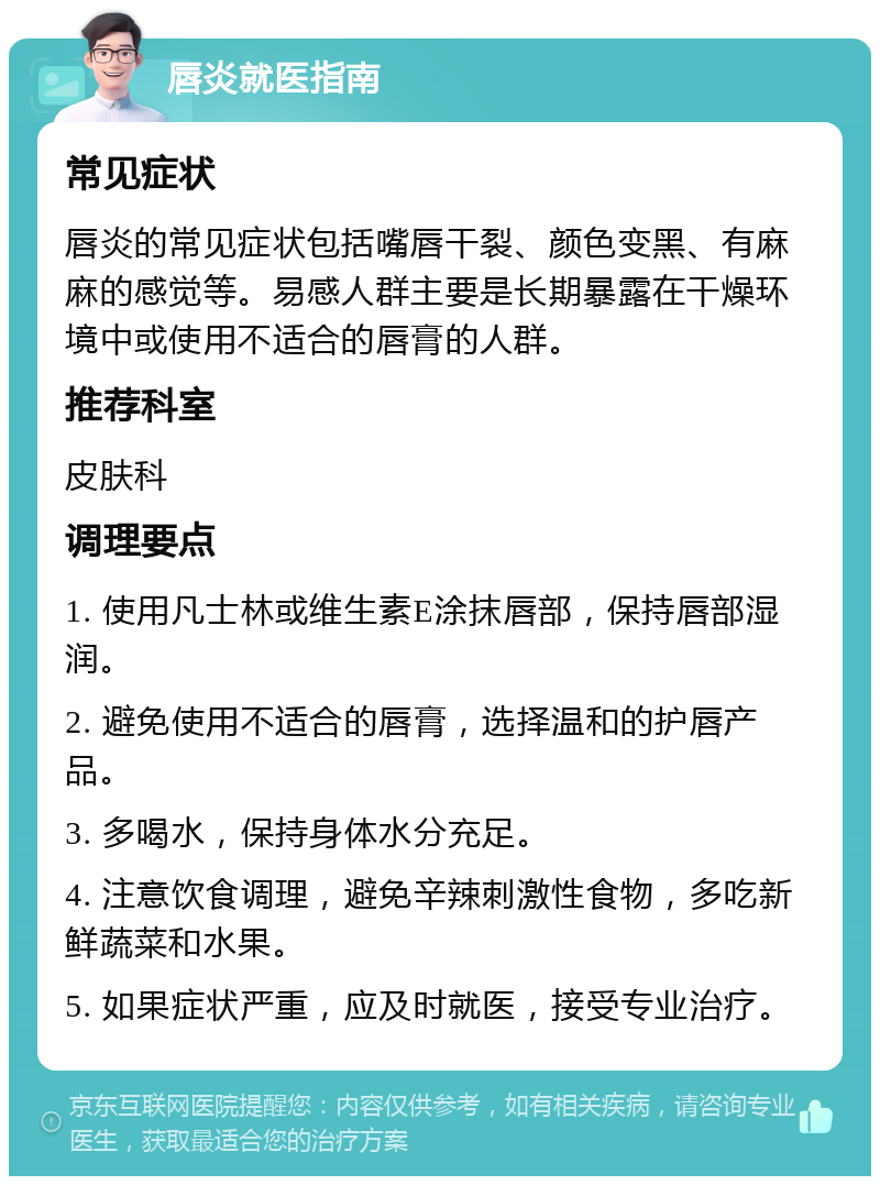 唇炎就医指南 常见症状 唇炎的常见症状包括嘴唇干裂、颜色变黑、有麻麻的感觉等。易感人群主要是长期暴露在干燥环境中或使用不适合的唇膏的人群。 推荐科室 皮肤科 调理要点 1. 使用凡士林或维生素E涂抹唇部，保持唇部湿润。 2. 避免使用不适合的唇膏，选择温和的护唇产品。 3. 多喝水，保持身体水分充足。 4. 注意饮食调理，避免辛辣刺激性食物，多吃新鲜蔬菜和水果。 5. 如果症状严重，应及时就医，接受专业治疗。