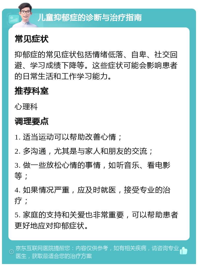 儿童抑郁症的诊断与治疗指南 常见症状 抑郁症的常见症状包括情绪低落、自卑、社交回避、学习成绩下降等。这些症状可能会影响患者的日常生活和工作学习能力。 推荐科室 心理科 调理要点 1. 适当运动可以帮助改善心情； 2. 多沟通，尤其是与家人和朋友的交流； 3. 做一些放松心情的事情，如听音乐、看电影等； 4. 如果情况严重，应及时就医，接受专业的治疗； 5. 家庭的支持和关爱也非常重要，可以帮助患者更好地应对抑郁症状。