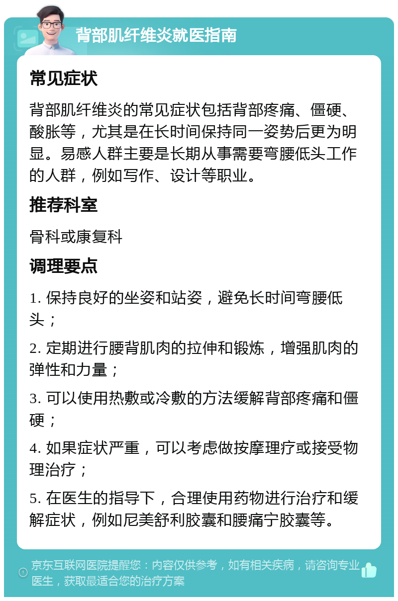 背部肌纤维炎就医指南 常见症状 背部肌纤维炎的常见症状包括背部疼痛、僵硬、酸胀等，尤其是在长时间保持同一姿势后更为明显。易感人群主要是长期从事需要弯腰低头工作的人群，例如写作、设计等职业。 推荐科室 骨科或康复科 调理要点 1. 保持良好的坐姿和站姿，避免长时间弯腰低头； 2. 定期进行腰背肌肉的拉伸和锻炼，增强肌肉的弹性和力量； 3. 可以使用热敷或冷敷的方法缓解背部疼痛和僵硬； 4. 如果症状严重，可以考虑做按摩理疗或接受物理治疗； 5. 在医生的指导下，合理使用药物进行治疗和缓解症状，例如尼美舒利胶囊和腰痛宁胶囊等。