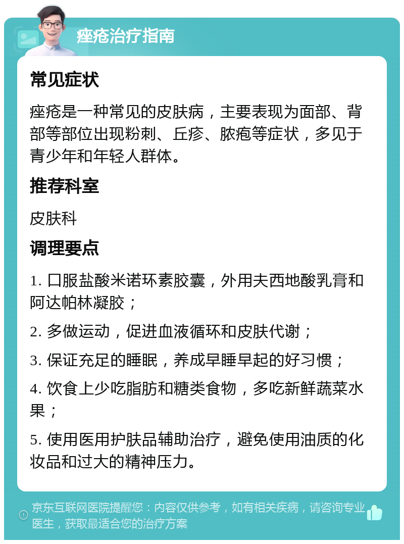 痤疮治疗指南 常见症状 痤疮是一种常见的皮肤病，主要表现为面部、背部等部位出现粉刺、丘疹、脓疱等症状，多见于青少年和年轻人群体。 推荐科室 皮肤科 调理要点 1. 口服盐酸米诺环素胶囊，外用夫西地酸乳膏和阿达帕林凝胶； 2. 多做运动，促进血液循环和皮肤代谢； 3. 保证充足的睡眠，养成早睡早起的好习惯； 4. 饮食上少吃脂肪和糖类食物，多吃新鲜蔬菜水果； 5. 使用医用护肤品辅助治疗，避免使用油质的化妆品和过大的精神压力。