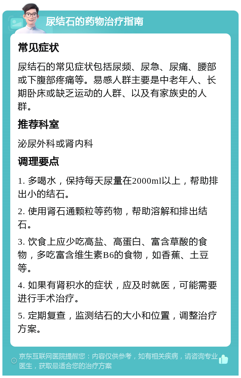 尿结石的药物治疗指南 常见症状 尿结石的常见症状包括尿频、尿急、尿痛、腰部或下腹部疼痛等。易感人群主要是中老年人、长期卧床或缺乏运动的人群、以及有家族史的人群。 推荐科室 泌尿外科或肾内科 调理要点 1. 多喝水，保持每天尿量在2000ml以上，帮助排出小的结石。 2. 使用肾石通颗粒等药物，帮助溶解和排出结石。 3. 饮食上应少吃高盐、高蛋白、富含草酸的食物，多吃富含维生素B6的食物，如香蕉、土豆等。 4. 如果有肾积水的症状，应及时就医，可能需要进行手术治疗。 5. 定期复查，监测结石的大小和位置，调整治疗方案。