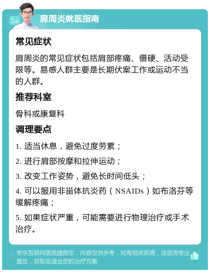 肩周炎就医指南 常见症状 肩周炎的常见症状包括肩部疼痛、僵硬、活动受限等。易感人群主要是长期伏案工作或运动不当的人群。 推荐科室 骨科或康复科 调理要点 1. 适当休息，避免过度劳累； 2. 进行肩部按摩和拉伸运动； 3. 改变工作姿势，避免长时间低头； 4. 可以服用非甾体抗炎药（NSAIDs）如布洛芬等缓解疼痛； 5. 如果症状严重，可能需要进行物理治疗或手术治疗。