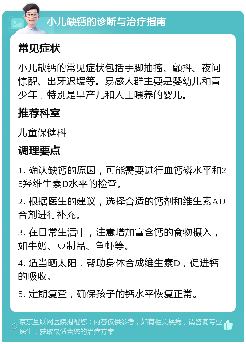 小儿缺钙的诊断与治疗指南 常见症状 小儿缺钙的常见症状包括手脚抽搐、颤抖、夜间惊醒、出牙迟缓等。易感人群主要是婴幼儿和青少年，特别是早产儿和人工喂养的婴儿。 推荐科室 儿童保健科 调理要点 1. 确认缺钙的原因，可能需要进行血钙磷水平和25羟维生素D水平的检查。 2. 根据医生的建议，选择合适的钙剂和维生素AD合剂进行补充。 3. 在日常生活中，注意增加富含钙的食物摄入，如牛奶、豆制品、鱼虾等。 4. 适当晒太阳，帮助身体合成维生素D，促进钙的吸收。 5. 定期复查，确保孩子的钙水平恢复正常。