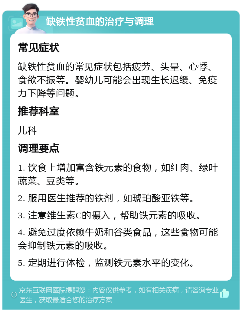 缺铁性贫血的治疗与调理 常见症状 缺铁性贫血的常见症状包括疲劳、头晕、心悸、食欲不振等。婴幼儿可能会出现生长迟缓、免疫力下降等问题。 推荐科室 儿科 调理要点 1. 饮食上增加富含铁元素的食物，如红肉、绿叶蔬菜、豆类等。 2. 服用医生推荐的铁剂，如琥珀酸亚铁等。 3. 注意维生素C的摄入，帮助铁元素的吸收。 4. 避免过度依赖牛奶和谷类食品，这些食物可能会抑制铁元素的吸收。 5. 定期进行体检，监测铁元素水平的变化。