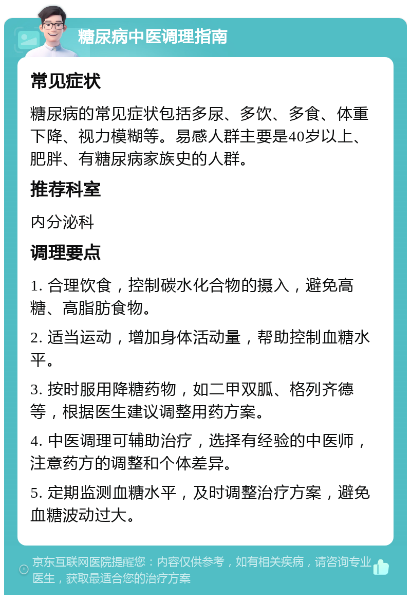 糖尿病中医调理指南 常见症状 糖尿病的常见症状包括多尿、多饮、多食、体重下降、视力模糊等。易感人群主要是40岁以上、肥胖、有糖尿病家族史的人群。 推荐科室 内分泌科 调理要点 1. 合理饮食，控制碳水化合物的摄入，避免高糖、高脂肪食物。 2. 适当运动，增加身体活动量，帮助控制血糖水平。 3. 按时服用降糖药物，如二甲双胍、格列齐德等，根据医生建议调整用药方案。 4. 中医调理可辅助治疗，选择有经验的中医师，注意药方的调整和个体差异。 5. 定期监测血糖水平，及时调整治疗方案，避免血糖波动过大。