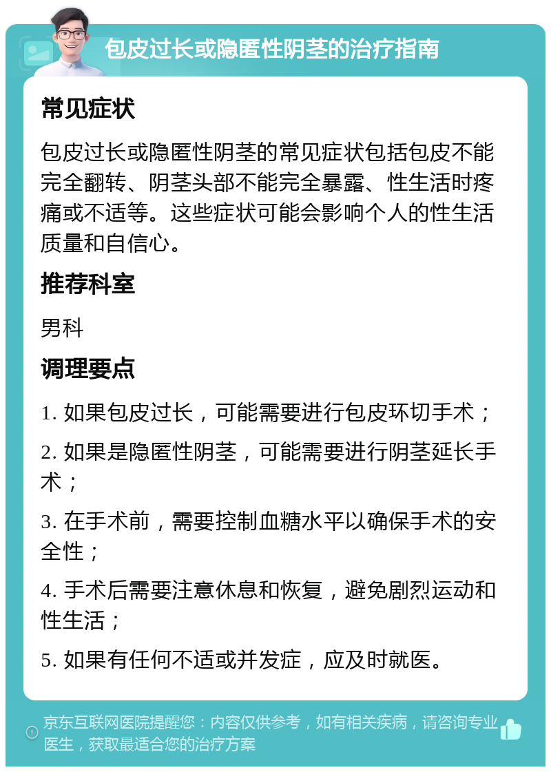 包皮过长或隐匿性阴茎的治疗指南 常见症状 包皮过长或隐匿性阴茎的常见症状包括包皮不能完全翻转、阴茎头部不能完全暴露、性生活时疼痛或不适等。这些症状可能会影响个人的性生活质量和自信心。 推荐科室 男科 调理要点 1. 如果包皮过长，可能需要进行包皮环切手术； 2. 如果是隐匿性阴茎，可能需要进行阴茎延长手术； 3. 在手术前，需要控制血糖水平以确保手术的安全性； 4. 手术后需要注意休息和恢复，避免剧烈运动和性生活； 5. 如果有任何不适或并发症，应及时就医。