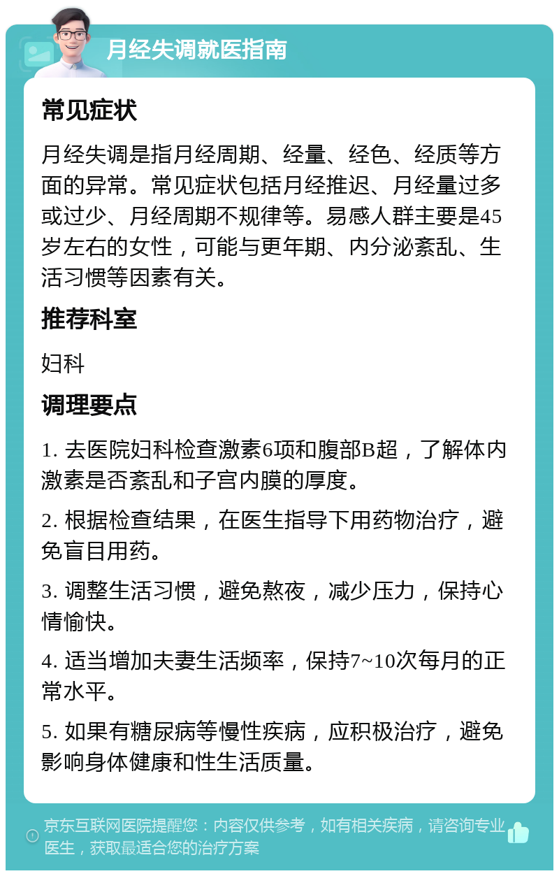 月经失调就医指南 常见症状 月经失调是指月经周期、经量、经色、经质等方面的异常。常见症状包括月经推迟、月经量过多或过少、月经周期不规律等。易感人群主要是45岁左右的女性，可能与更年期、内分泌紊乱、生活习惯等因素有关。 推荐科室 妇科 调理要点 1. 去医院妇科检查激素6项和腹部B超，了解体内激素是否紊乱和子宫内膜的厚度。 2. 根据检查结果，在医生指导下用药物治疗，避免盲目用药。 3. 调整生活习惯，避免熬夜，减少压力，保持心情愉快。 4. 适当增加夫妻生活频率，保持7~10次每月的正常水平。 5. 如果有糖尿病等慢性疾病，应积极治疗，避免影响身体健康和性生活质量。