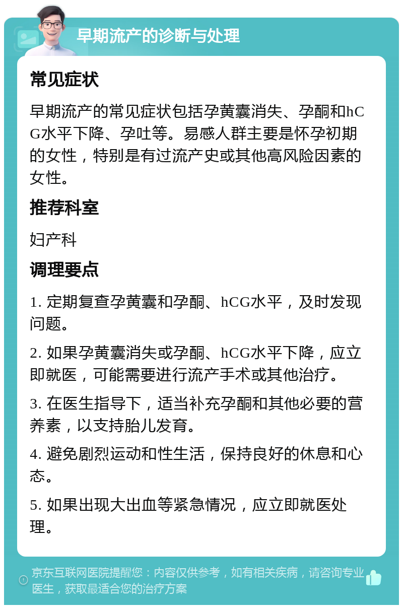 早期流产的诊断与处理 常见症状 早期流产的常见症状包括孕黄囊消失、孕酮和hCG水平下降、孕吐等。易感人群主要是怀孕初期的女性，特别是有过流产史或其他高风险因素的女性。 推荐科室 妇产科 调理要点 1. 定期复查孕黄囊和孕酮、hCG水平，及时发现问题。 2. 如果孕黄囊消失或孕酮、hCG水平下降，应立即就医，可能需要进行流产手术或其他治疗。 3. 在医生指导下，适当补充孕酮和其他必要的营养素，以支持胎儿发育。 4. 避免剧烈运动和性生活，保持良好的休息和心态。 5. 如果出现大出血等紧急情况，应立即就医处理。