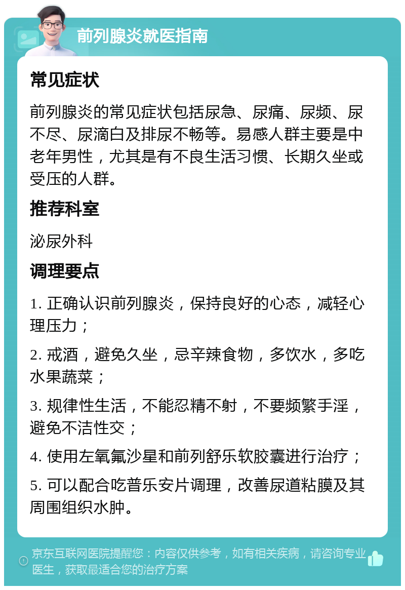 前列腺炎就医指南 常见症状 前列腺炎的常见症状包括尿急、尿痛、尿频、尿不尽、尿滴白及排尿不畅等。易感人群主要是中老年男性，尤其是有不良生活习惯、长期久坐或受压的人群。 推荐科室 泌尿外科 调理要点 1. 正确认识前列腺炎，保持良好的心态，减轻心理压力； 2. 戒酒，避免久坐，忌辛辣食物，多饮水，多吃水果蔬菜； 3. 规律性生活，不能忍精不射，不要频繁手淫，避免不洁性交； 4. 使用左氧氟沙星和前列舒乐软胶囊进行治疗； 5. 可以配合吃普乐安片调理，改善尿道粘膜及其周围组织水肿。