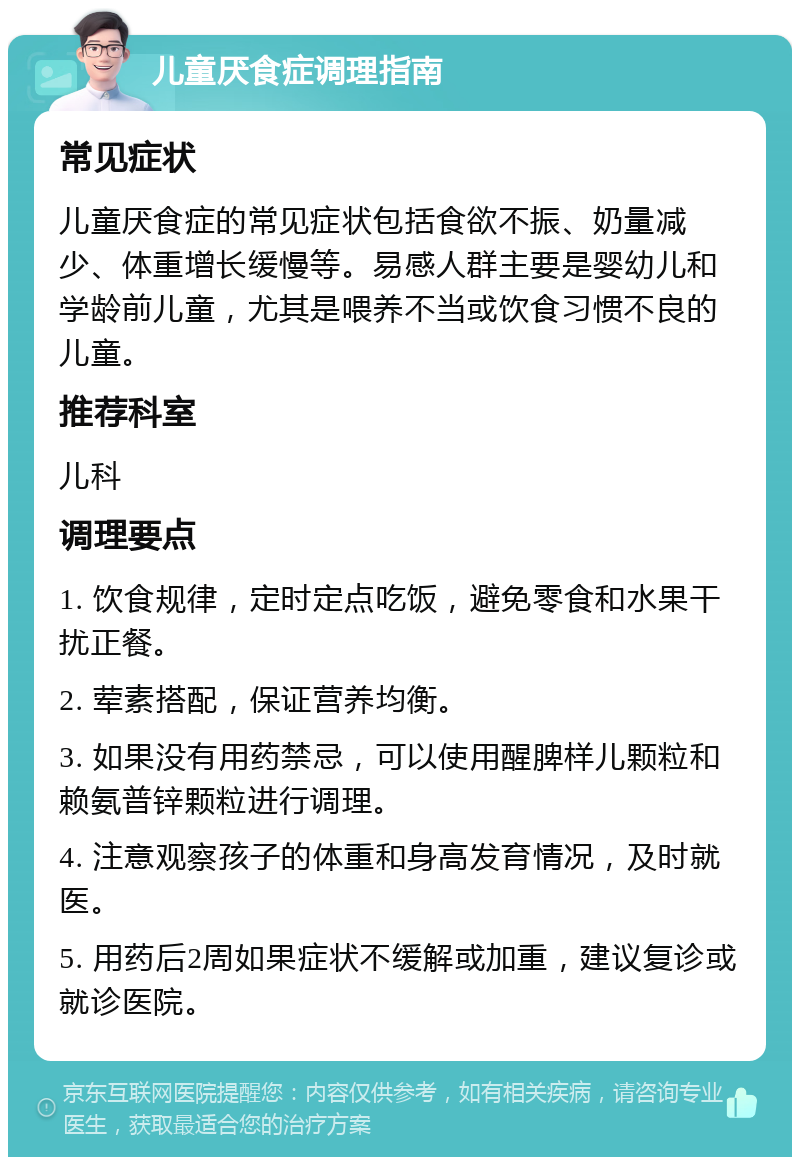 儿童厌食症调理指南 常见症状 儿童厌食症的常见症状包括食欲不振、奶量减少、体重增长缓慢等。易感人群主要是婴幼儿和学龄前儿童，尤其是喂养不当或饮食习惯不良的儿童。 推荐科室 儿科 调理要点 1. 饮食规律，定时定点吃饭，避免零食和水果干扰正餐。 2. 荤素搭配，保证营养均衡。 3. 如果没有用药禁忌，可以使用醒脾样儿颗粒和赖氨普锌颗粒进行调理。 4. 注意观察孩子的体重和身高发育情况，及时就医。 5. 用药后2周如果症状不缓解或加重，建议复诊或就诊医院。