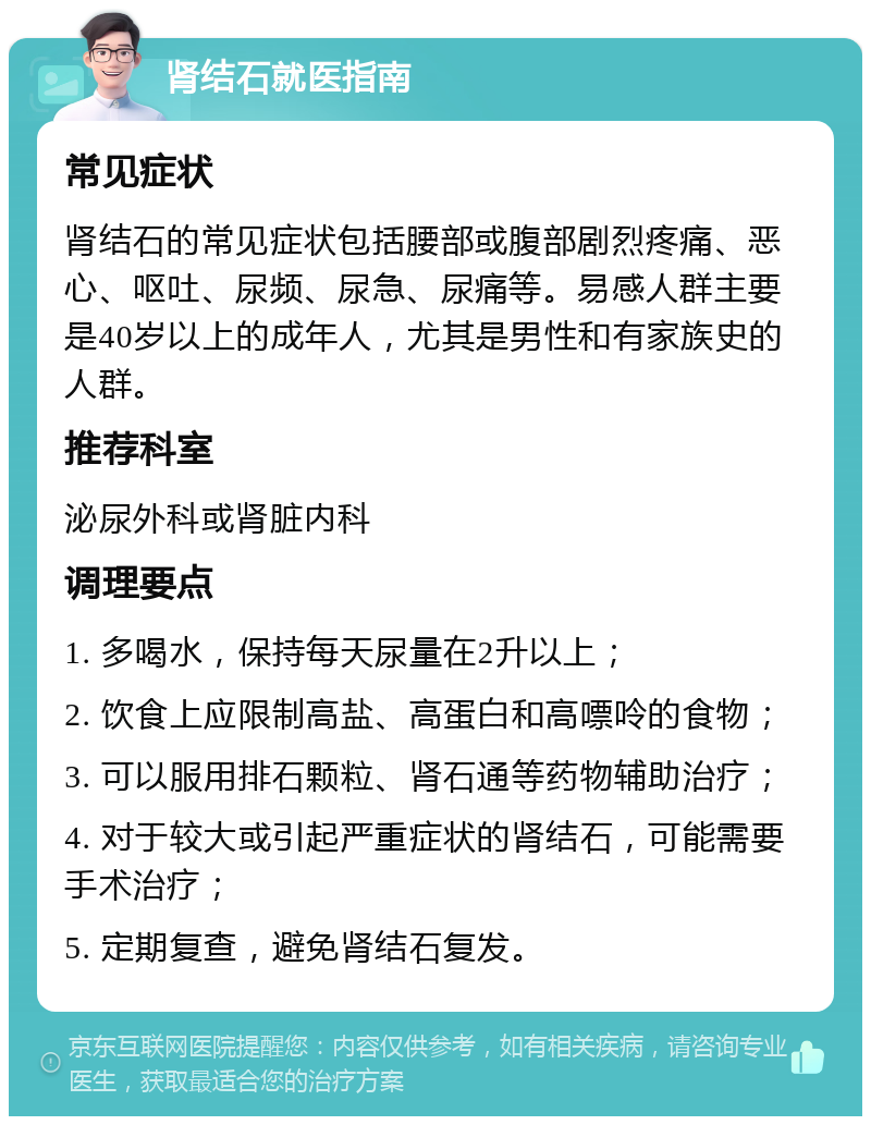 肾结石就医指南 常见症状 肾结石的常见症状包括腰部或腹部剧烈疼痛、恶心、呕吐、尿频、尿急、尿痛等。易感人群主要是40岁以上的成年人，尤其是男性和有家族史的人群。 推荐科室 泌尿外科或肾脏内科 调理要点 1. 多喝水，保持每天尿量在2升以上； 2. 饮食上应限制高盐、高蛋白和高嘌呤的食物； 3. 可以服用排石颗粒、肾石通等药物辅助治疗； 4. 对于较大或引起严重症状的肾结石，可能需要手术治疗； 5. 定期复查，避免肾结石复发。