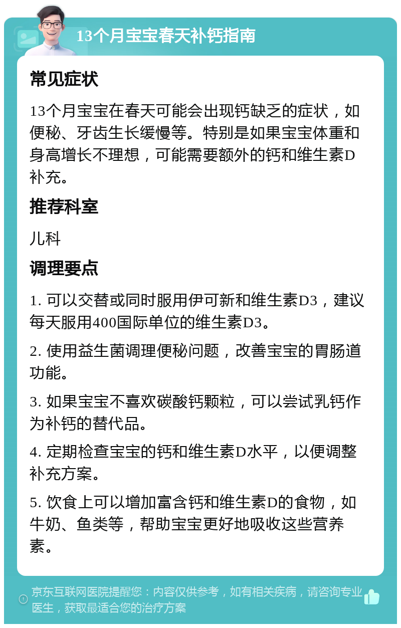 13个月宝宝春天补钙指南 常见症状 13个月宝宝在春天可能会出现钙缺乏的症状，如便秘、牙齿生长缓慢等。特别是如果宝宝体重和身高增长不理想，可能需要额外的钙和维生素D补充。 推荐科室 儿科 调理要点 1. 可以交替或同时服用伊可新和维生素D3，建议每天服用400国际单位的维生素D3。 2. 使用益生菌调理便秘问题，改善宝宝的胃肠道功能。 3. 如果宝宝不喜欢碳酸钙颗粒，可以尝试乳钙作为补钙的替代品。 4. 定期检查宝宝的钙和维生素D水平，以便调整补充方案。 5. 饮食上可以增加富含钙和维生素D的食物，如牛奶、鱼类等，帮助宝宝更好地吸收这些营养素。