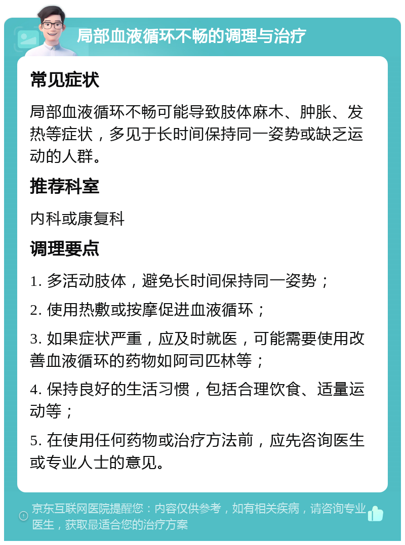 局部血液循环不畅的调理与治疗 常见症状 局部血液循环不畅可能导致肢体麻木、肿胀、发热等症状，多见于长时间保持同一姿势或缺乏运动的人群。 推荐科室 内科或康复科 调理要点 1. 多活动肢体，避免长时间保持同一姿势； 2. 使用热敷或按摩促进血液循环； 3. 如果症状严重，应及时就医，可能需要使用改善血液循环的药物如阿司匹林等； 4. 保持良好的生活习惯，包括合理饮食、适量运动等； 5. 在使用任何药物或治疗方法前，应先咨询医生或专业人士的意见。