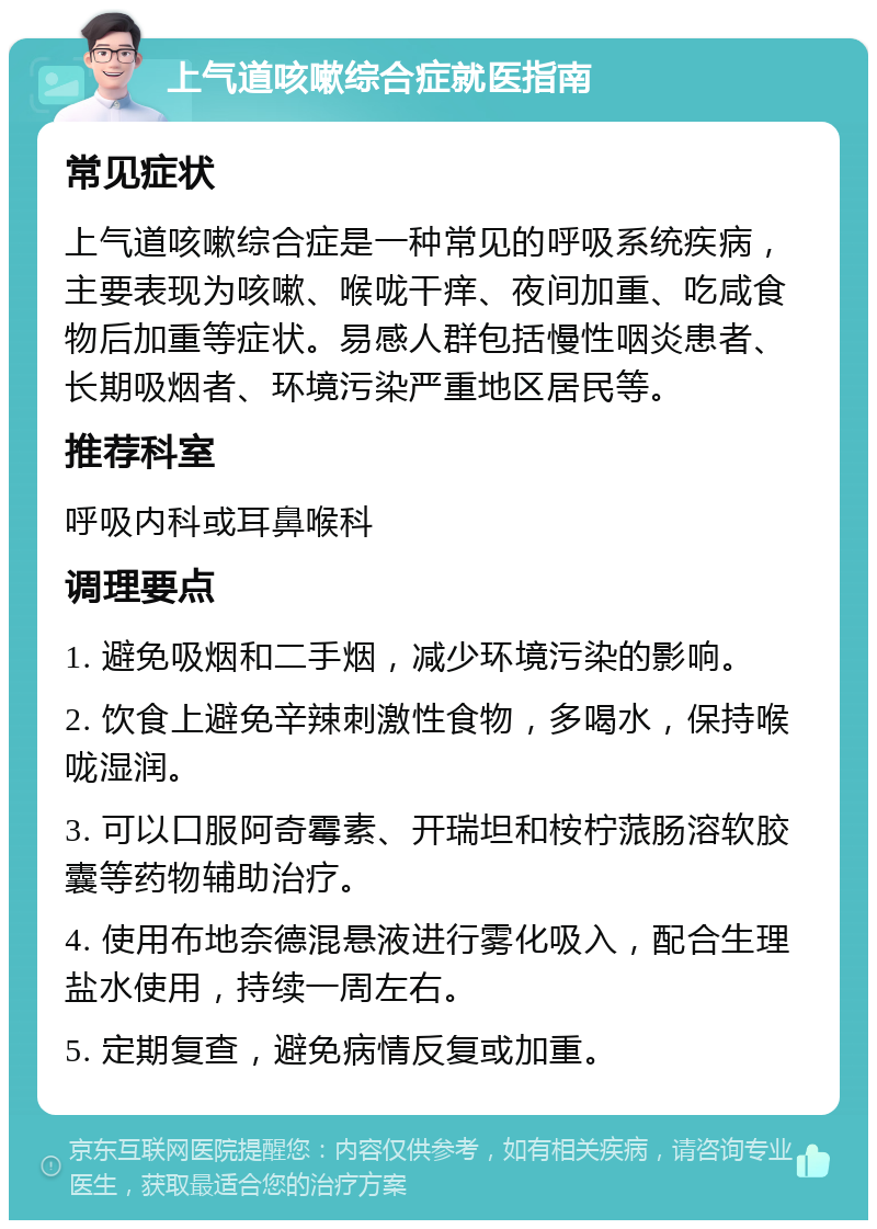 上气道咳嗽综合症就医指南 常见症状 上气道咳嗽综合症是一种常见的呼吸系统疾病，主要表现为咳嗽、喉咙干痒、夜间加重、吃咸食物后加重等症状。易感人群包括慢性咽炎患者、长期吸烟者、环境污染严重地区居民等。 推荐科室 呼吸内科或耳鼻喉科 调理要点 1. 避免吸烟和二手烟，减少环境污染的影响。 2. 饮食上避免辛辣刺激性食物，多喝水，保持喉咙湿润。 3. 可以口服阿奇霉素、开瑞坦和桉柠蒎肠溶软胶囊等药物辅助治疗。 4. 使用布地奈德混悬液进行雾化吸入，配合生理盐水使用，持续一周左右。 5. 定期复查，避免病情反复或加重。