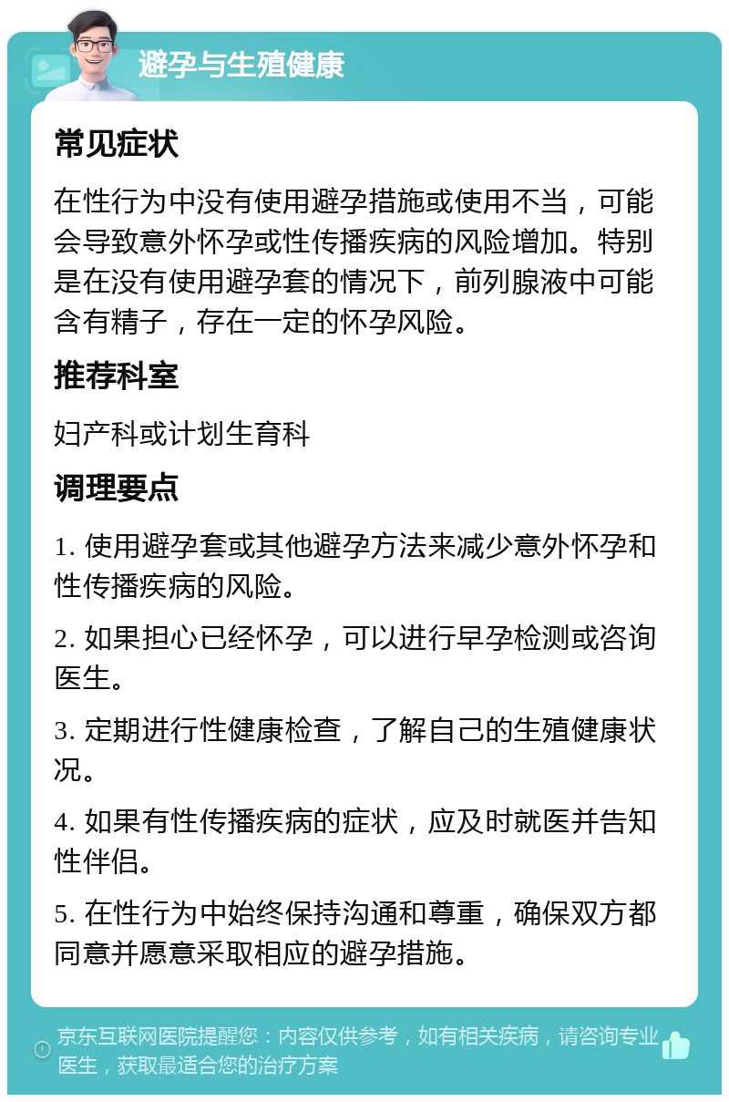 避孕与生殖健康 常见症状 在性行为中没有使用避孕措施或使用不当，可能会导致意外怀孕或性传播疾病的风险增加。特别是在没有使用避孕套的情况下，前列腺液中可能含有精子，存在一定的怀孕风险。 推荐科室 妇产科或计划生育科 调理要点 1. 使用避孕套或其他避孕方法来减少意外怀孕和性传播疾病的风险。 2. 如果担心已经怀孕，可以进行早孕检测或咨询医生。 3. 定期进行性健康检查，了解自己的生殖健康状况。 4. 如果有性传播疾病的症状，应及时就医并告知性伴侣。 5. 在性行为中始终保持沟通和尊重，确保双方都同意并愿意采取相应的避孕措施。