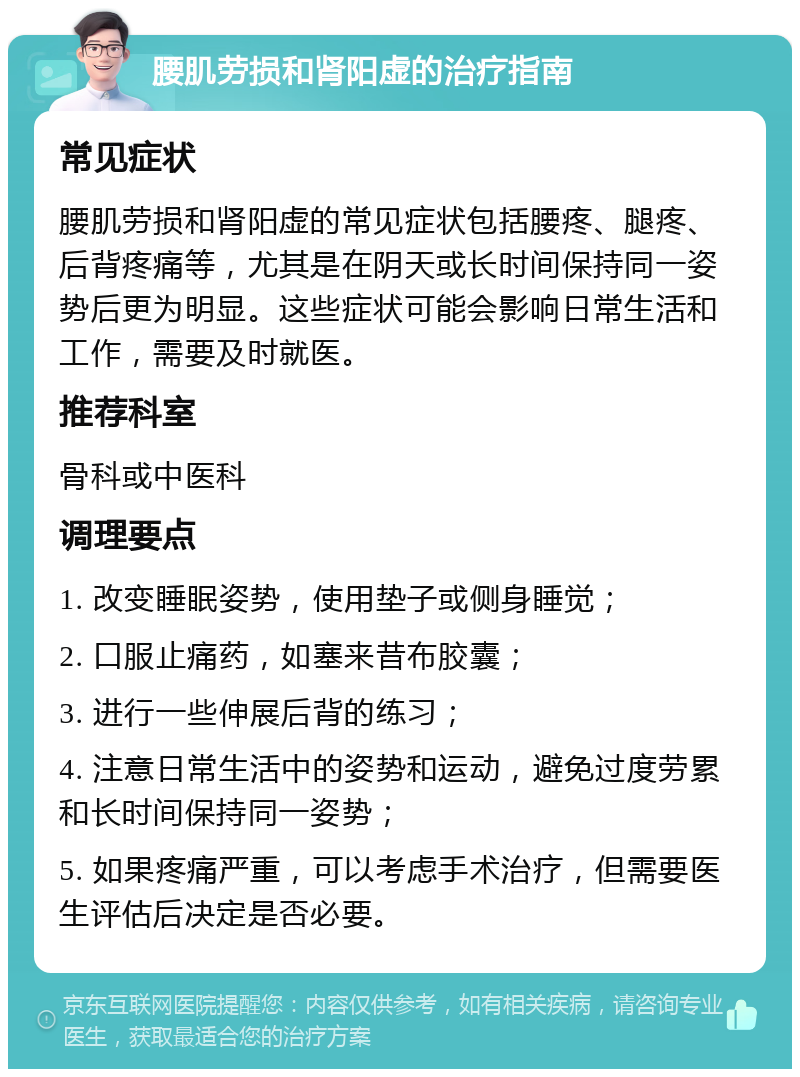 腰肌劳损和肾阳虚的治疗指南 常见症状 腰肌劳损和肾阳虚的常见症状包括腰疼、腿疼、后背疼痛等，尤其是在阴天或长时间保持同一姿势后更为明显。这些症状可能会影响日常生活和工作，需要及时就医。 推荐科室 骨科或中医科 调理要点 1. 改变睡眠姿势，使用垫子或侧身睡觉； 2. 口服止痛药，如塞来昔布胶囊； 3. 进行一些伸展后背的练习； 4. 注意日常生活中的姿势和运动，避免过度劳累和长时间保持同一姿势； 5. 如果疼痛严重，可以考虑手术治疗，但需要医生评估后决定是否必要。