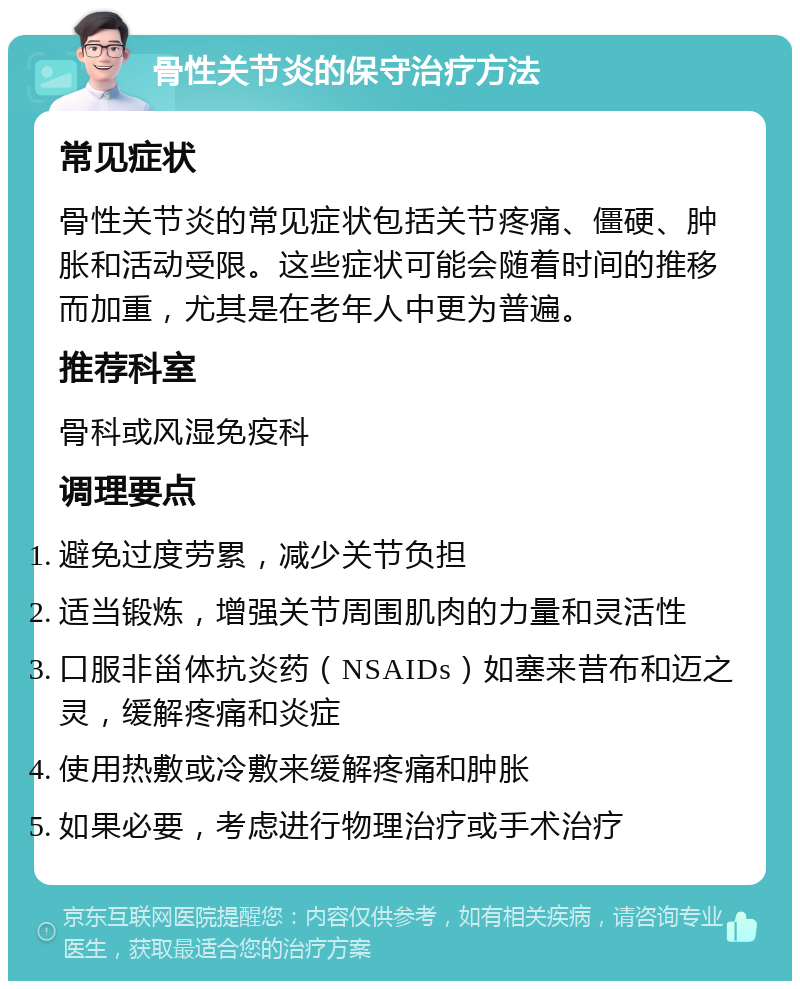 骨性关节炎的保守治疗方法 常见症状 骨性关节炎的常见症状包括关节疼痛、僵硬、肿胀和活动受限。这些症状可能会随着时间的推移而加重，尤其是在老年人中更为普遍。 推荐科室 骨科或风湿免疫科 调理要点 避免过度劳累，减少关节负担 适当锻炼，增强关节周围肌肉的力量和灵活性 口服非甾体抗炎药（NSAIDs）如塞来昔布和迈之灵，缓解疼痛和炎症 使用热敷或冷敷来缓解疼痛和肿胀 如果必要，考虑进行物理治疗或手术治疗