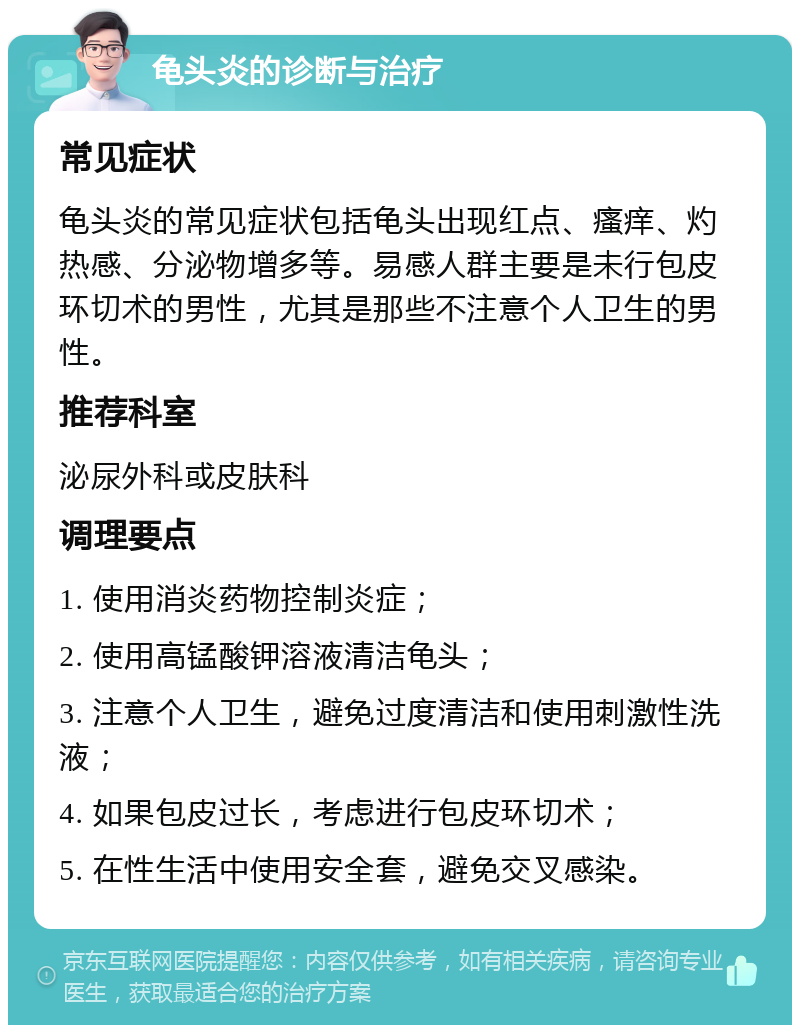 龟头炎的诊断与治疗 常见症状 龟头炎的常见症状包括龟头出现红点、瘙痒、灼热感、分泌物增多等。易感人群主要是未行包皮环切术的男性，尤其是那些不注意个人卫生的男性。 推荐科室 泌尿外科或皮肤科 调理要点 1. 使用消炎药物控制炎症； 2. 使用高锰酸钾溶液清洁龟头； 3. 注意个人卫生，避免过度清洁和使用刺激性洗液； 4. 如果包皮过长，考虑进行包皮环切术； 5. 在性生活中使用安全套，避免交叉感染。