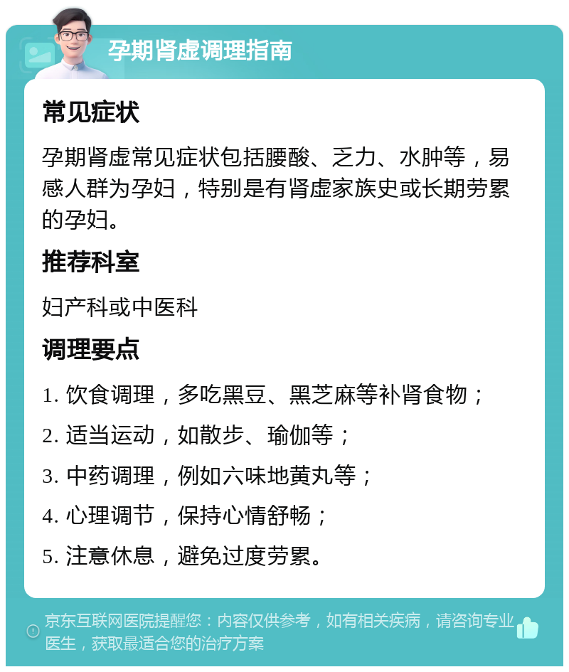 孕期肾虚调理指南 常见症状 孕期肾虚常见症状包括腰酸、乏力、水肿等，易感人群为孕妇，特别是有肾虚家族史或长期劳累的孕妇。 推荐科室 妇产科或中医科 调理要点 1. 饮食调理，多吃黑豆、黑芝麻等补肾食物； 2. 适当运动，如散步、瑜伽等； 3. 中药调理，例如六味地黄丸等； 4. 心理调节，保持心情舒畅； 5. 注意休息，避免过度劳累。