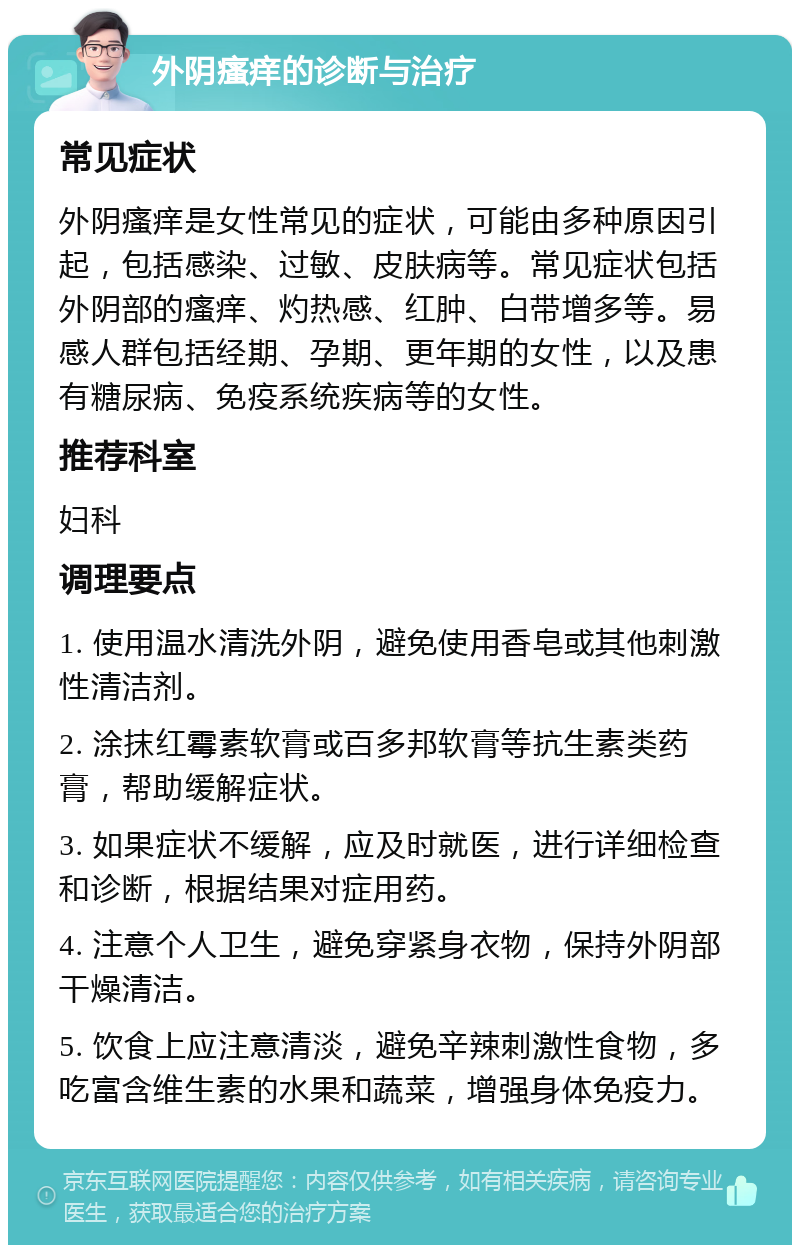 外阴瘙痒的诊断与治疗 常见症状 外阴瘙痒是女性常见的症状，可能由多种原因引起，包括感染、过敏、皮肤病等。常见症状包括外阴部的瘙痒、灼热感、红肿、白带增多等。易感人群包括经期、孕期、更年期的女性，以及患有糖尿病、免疫系统疾病等的女性。 推荐科室 妇科 调理要点 1. 使用温水清洗外阴，避免使用香皂或其他刺激性清洁剂。 2. 涂抹红霉素软膏或百多邦软膏等抗生素类药膏，帮助缓解症状。 3. 如果症状不缓解，应及时就医，进行详细检查和诊断，根据结果对症用药。 4. 注意个人卫生，避免穿紧身衣物，保持外阴部干燥清洁。 5. 饮食上应注意清淡，避免辛辣刺激性食物，多吃富含维生素的水果和蔬菜，增强身体免疫力。