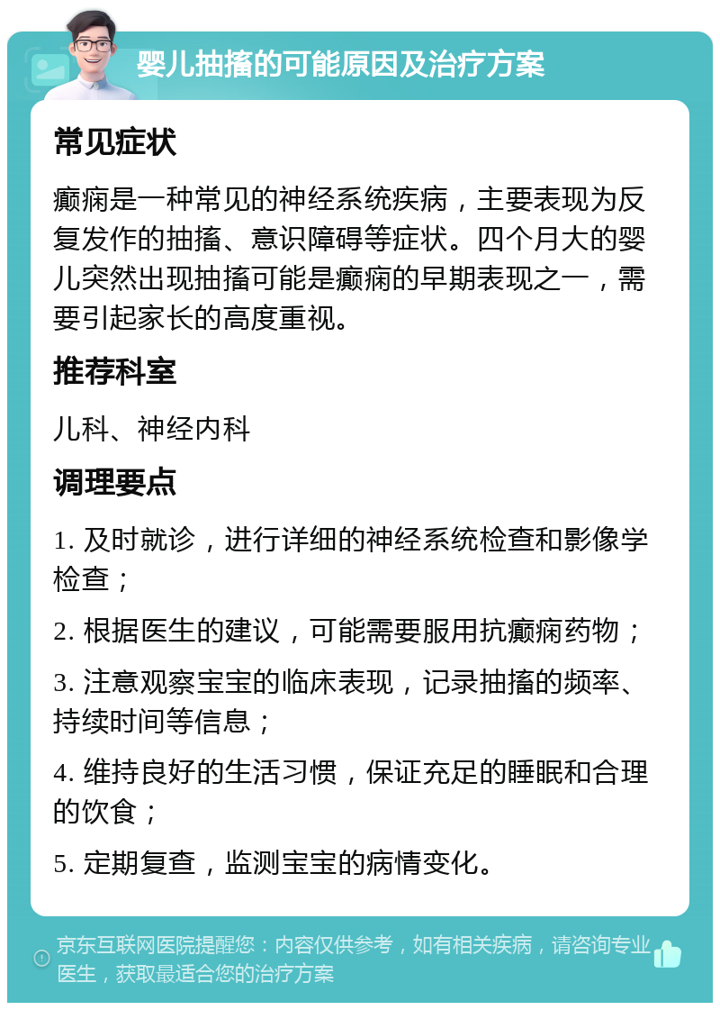 婴儿抽搐的可能原因及治疗方案 常见症状 癫痫是一种常见的神经系统疾病，主要表现为反复发作的抽搐、意识障碍等症状。四个月大的婴儿突然出现抽搐可能是癫痫的早期表现之一，需要引起家长的高度重视。 推荐科室 儿科、神经内科 调理要点 1. 及时就诊，进行详细的神经系统检查和影像学检查； 2. 根据医生的建议，可能需要服用抗癫痫药物； 3. 注意观察宝宝的临床表现，记录抽搐的频率、持续时间等信息； 4. 维持良好的生活习惯，保证充足的睡眠和合理的饮食； 5. 定期复查，监测宝宝的病情变化。