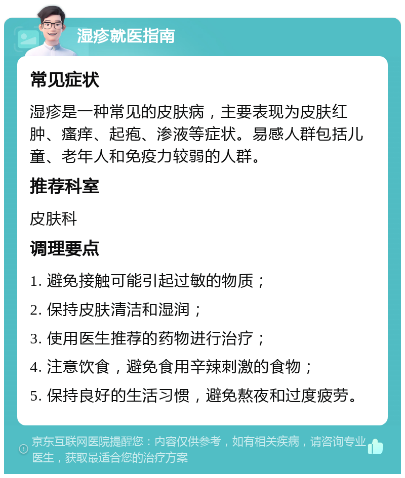 湿疹就医指南 常见症状 湿疹是一种常见的皮肤病，主要表现为皮肤红肿、瘙痒、起疱、渗液等症状。易感人群包括儿童、老年人和免疫力较弱的人群。 推荐科室 皮肤科 调理要点 1. 避免接触可能引起过敏的物质； 2. 保持皮肤清洁和湿润； 3. 使用医生推荐的药物进行治疗； 4. 注意饮食，避免食用辛辣刺激的食物； 5. 保持良好的生活习惯，避免熬夜和过度疲劳。