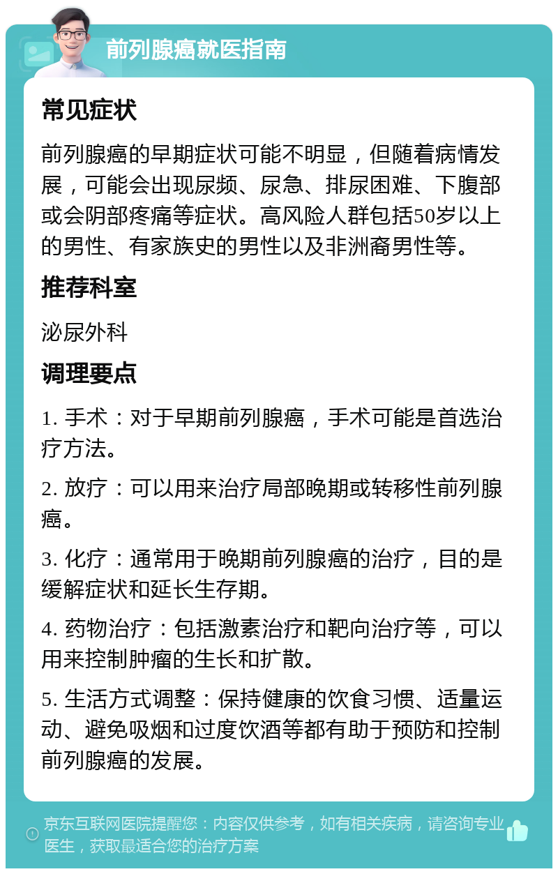 前列腺癌就医指南 常见症状 前列腺癌的早期症状可能不明显，但随着病情发展，可能会出现尿频、尿急、排尿困难、下腹部或会阴部疼痛等症状。高风险人群包括50岁以上的男性、有家族史的男性以及非洲裔男性等。 推荐科室 泌尿外科 调理要点 1. 手术：对于早期前列腺癌，手术可能是首选治疗方法。 2. 放疗：可以用来治疗局部晚期或转移性前列腺癌。 3. 化疗：通常用于晚期前列腺癌的治疗，目的是缓解症状和延长生存期。 4. 药物治疗：包括激素治疗和靶向治疗等，可以用来控制肿瘤的生长和扩散。 5. 生活方式调整：保持健康的饮食习惯、适量运动、避免吸烟和过度饮酒等都有助于预防和控制前列腺癌的发展。