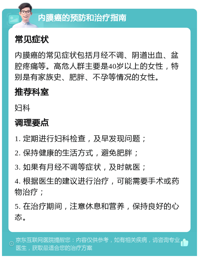 内膜癌的预防和治疗指南 常见症状 内膜癌的常见症状包括月经不调、阴道出血、盆腔疼痛等。高危人群主要是40岁以上的女性，特别是有家族史、肥胖、不孕等情况的女性。 推荐科室 妇科 调理要点 1. 定期进行妇科检查，及早发现问题； 2. 保持健康的生活方式，避免肥胖； 3. 如果有月经不调等症状，及时就医； 4. 根据医生的建议进行治疗，可能需要手术或药物治疗； 5. 在治疗期间，注意休息和营养，保持良好的心态。