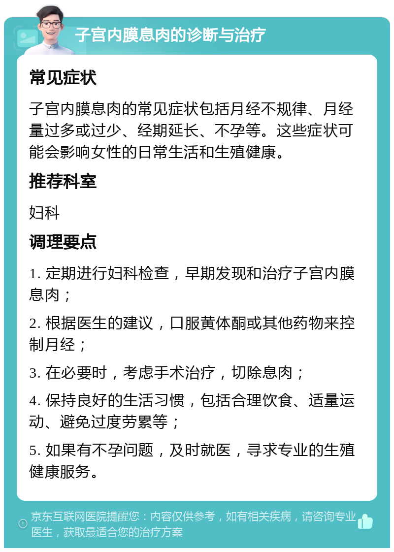 子宫内膜息肉的诊断与治疗 常见症状 子宫内膜息肉的常见症状包括月经不规律、月经量过多或过少、经期延长、不孕等。这些症状可能会影响女性的日常生活和生殖健康。 推荐科室 妇科 调理要点 1. 定期进行妇科检查，早期发现和治疗子宫内膜息肉； 2. 根据医生的建议，口服黄体酮或其他药物来控制月经； 3. 在必要时，考虑手术治疗，切除息肉； 4. 保持良好的生活习惯，包括合理饮食、适量运动、避免过度劳累等； 5. 如果有不孕问题，及时就医，寻求专业的生殖健康服务。