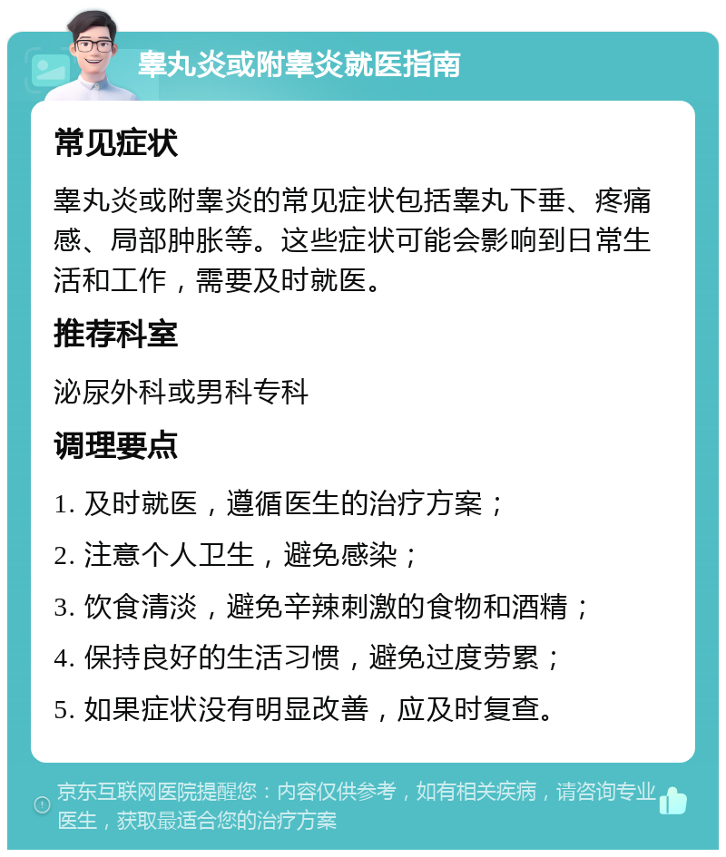 睾丸炎或附睾炎就医指南 常见症状 睾丸炎或附睾炎的常见症状包括睾丸下垂、疼痛感、局部肿胀等。这些症状可能会影响到日常生活和工作，需要及时就医。 推荐科室 泌尿外科或男科专科 调理要点 1. 及时就医，遵循医生的治疗方案； 2. 注意个人卫生，避免感染； 3. 饮食清淡，避免辛辣刺激的食物和酒精； 4. 保持良好的生活习惯，避免过度劳累； 5. 如果症状没有明显改善，应及时复查。