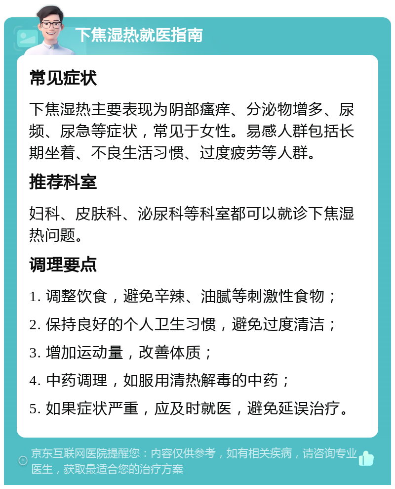 下焦湿热就医指南 常见症状 下焦湿热主要表现为阴部瘙痒、分泌物增多、尿频、尿急等症状，常见于女性。易感人群包括长期坐着、不良生活习惯、过度疲劳等人群。 推荐科室 妇科、皮肤科、泌尿科等科室都可以就诊下焦湿热问题。 调理要点 1. 调整饮食，避免辛辣、油腻等刺激性食物； 2. 保持良好的个人卫生习惯，避免过度清洁； 3. 增加运动量，改善体质； 4. 中药调理，如服用清热解毒的中药； 5. 如果症状严重，应及时就医，避免延误治疗。