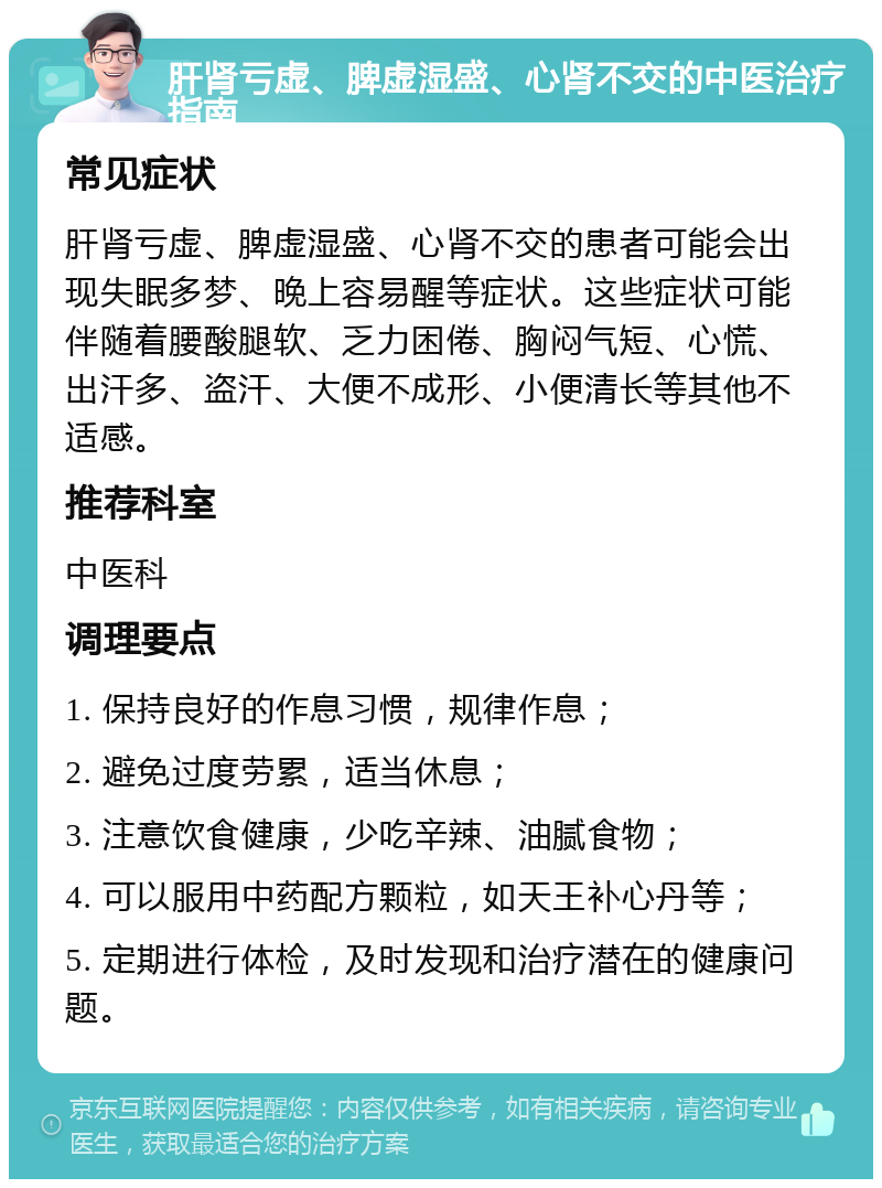 肝肾亏虚、脾虚湿盛、心肾不交的中医治疗指南 常见症状 肝肾亏虚、脾虚湿盛、心肾不交的患者可能会出现失眠多梦、晚上容易醒等症状。这些症状可能伴随着腰酸腿软、乏力困倦、胸闷气短、心慌、出汗多、盗汗、大便不成形、小便清长等其他不适感。 推荐科室 中医科 调理要点 1. 保持良好的作息习惯，规律作息； 2. 避免过度劳累，适当休息； 3. 注意饮食健康，少吃辛辣、油腻食物； 4. 可以服用中药配方颗粒，如天王补心丹等； 5. 定期进行体检，及时发现和治疗潜在的健康问题。